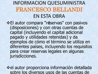 INFORMACION QUESUMINISTRA
    FRANCESCO BELLANDI
             EN ESTA OBRA
El autor compara "reservas" con pasivos
                    I
 (disposiciones) y con otras cuentas de
 capital (incluyendo el capital adicional
 pagado y utilidades retenidas) y da
 ejemplos de cómo el término se utiliza en
 diferentes países, incluyendo los requisitos
 para crear reservas legales en algunas
 jurisdicciones.

el autor proporciona información detallada
 sobre los diversos usos de las cuentas de
 