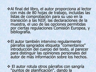 Al final del libro, el autor proporciona al lector
 con más de 80 hojas de trabajo, incluidas las
 listas de comprobación para su uso en la
 transición a las NIIF, las declaraciones de la
 muestra, el uso de las opciones permitidas
 por ciertas regulaciones Comisión Europea, y
 bibliografía.

El autor también intervino regularmente
 párrafos sangrados etiqueta "comentarios"
 introducción del cuerpo del texto, al parecer
 para distinguir las opiniones personales del
 autor de más información sobre los hechos.

 El autor rotula otros párrafos con sangría
 "puntos de planificación", dando la
 
