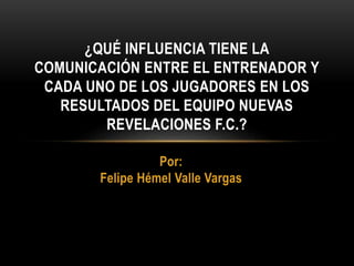 Por:
Felipe Hémel Valle Vargas
¿QUÉ INFLUENCIA TIENE LA
COMUNICACIÓN ENTRE EL ENTRENADOR Y
CADA UNO DE LOS JUGADORES EN LOS
RESULTADOS DEL EQUIPO NUEVAS
REVELACIONES F.C.?
 
