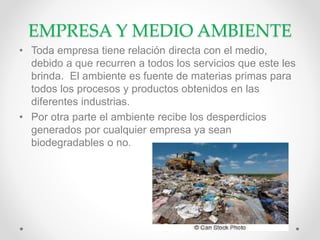 EMPRESA Y MEDIO AMBIENTE
• Toda empresa tiene relación directa con el medio,
debido a que recurren a todos los servicios que este les
brinda. El ambiente es fuente de materias primas para
todos los procesos y productos obtenidos en las
diferentes industrias.
• Por otra parte el ambiente recibe los desperdicios
generados por cualquier empresa ya sean
biodegradables o no.
 