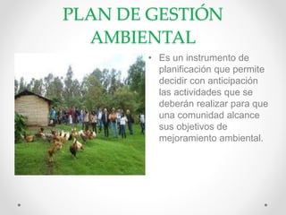 PLAN DE GESTIÓN
AMBIENTAL
• Es un instrumento de
planificación que permite
decidir con anticipación
las actividades que se
deberán realizar para que
una comunidad alcance
sus objetivos de
mejoramiento ambiental.
 