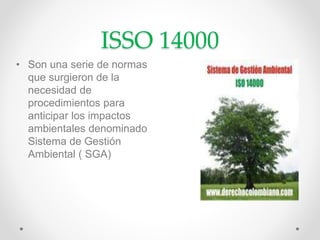 ISSO 14000
• Son una serie de normas
que surgieron de la
necesidad de
procedimientos para
anticipar los impactos
ambientales denominado
Sistema de Gestión
Ambiental ( SGA)
 