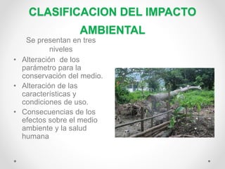 CLASIFICACION DEL IMPACTO
AMBIENTAL
Se presentan en tres
niveles
• Alteración de los
parámetro para la
conservación del medio.
• Alteración de las
características y
condiciones de uso.
• Consecuencias de los
efectos sobre el medio
ambiente y la salud
humana
 