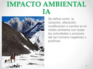 IMPACTO AMBIENTAL
IA
Se define como la
variación, alteración,
modificación o cambio en el
medio ambiente con todas
las actividades o acciones
del ser humano negativas o
positivas
 