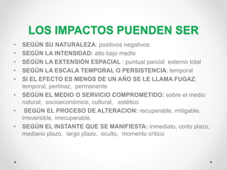 LOS IMPACTOS PUENDEN SER
• SEGÚN SU NATURALEZA: positivos negativos
• SEGÚN LA INTENSIDAD: alto bajo medio
• SEGÚN LA EXTENSIÓN ESPACIAL : puntual parcial externo total
• SEGÚN LA ESCALA TEMPORAL O PERSISTENCIA: temporal
• SI EL EFECTO ES MENOS DE UN AÑO SE LE LLAMA FUGAZ:
temporal, pertinaz, permanente
• SEGÚN EL MEDIO O SERVICIO COMPROMETIDO: sobre el medio
natural, socioeconómico, cultural, estético
• SEGÚN EL PROCESO DE ALTERACION: recuperable, mitigable,
irreversible, irrecuperable.
• SEGÚN EL INSTANTE QUE SE MANIFIESTA: inmediato, corto plazo,
mediano plazo, largo plazo, oculto, momento critico
 
