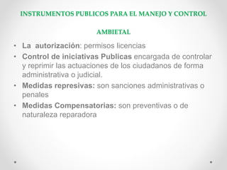 INSTRUMENTOS PUBLICOS PARA EL MANEJO Y CONTROL
AMBIETAL
• La autorización: permisos licencias
• Control de iniciativas Publicas encargada de controlar
y reprimir las actuaciones de los ciudadanos de forma
administrativa o judicial.
• Medidas represivas: son sanciones administrativas o
penales
• Medidas Compensatorias: son preventivas o de
naturaleza reparadora
 