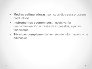 • Medias estimuladoras: son subsidios para procesos
productivos
• Instrumentos económicos: incentivar la
descontaminación a través de impuestos, ayudas
financieras.
• Técnicas complementarias: son de información y de
educación
 