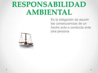 RESPONSABILIDAD
AMBIENTAL
Es la obligación de asumir
las consecuencias de un
hecho acto o conducta ante
otra persona
 