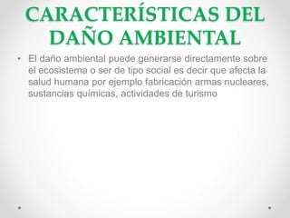 CARACTERÍSTICAS DEL
DAÑO AMBIENTAL
• El daño ambiental puede generarse directamente sobre
el ecosistema o ser de tipo social es decir que afecta la
salud humana por ejemplo fabricación armas nucleares,
sustancias químicas, actividades de turismo
 
