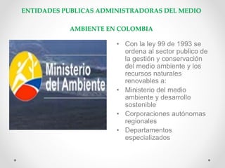 ENTIDADES PUBLICAS ADMINISTRADORAS DEL MEDIO
AMBIENTE EN COLOMBIA
• Con la ley 99 de 1993 se
ordena al sector publico de
la gestión y conservación
del medio ambiente y los
recursos naturales
renovables a:
• Ministerio del medio
ambiente y desarrollo
sostenible
• Corporaciones autónomas
regionales
• Departamentos
especializados
 
