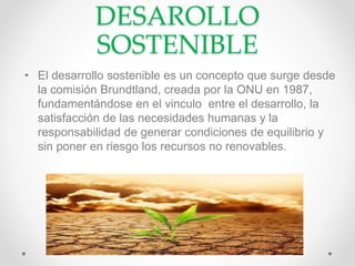 DESAROLLO
SOSTENIBLE
• El desarrollo sostenible es un concepto que surge desde
la comisión Brundtland, creada por la ONU en 1987,
fundamentándose en el vinculo entre el desarrollo, la
satisfacción de las necesidades humanas y la
responsabilidad de generar condiciones de equilibrio y
sin poner en riesgo los recursos no renovables.
 