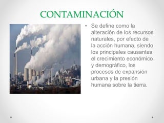 CONTAMINACIÓN
• Se define como la
alteración de los recursos
naturales, por efecto de
la acción humana, siendo
los principales causantes
el crecimiento económico
y demográfico, los
procesos de expansión
urbana y la presión
humana sobre la tierra.
 