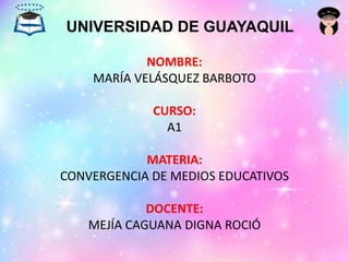 UNIVERSIDAD DE GUAYAQUIL
NOMBRE:
MARÍA VELÁSQUEZ BARBOTO
CURSO:
A1
MATERIA:
CONVERGENCIA DE MEDIOS EDUCATIVOS
DOCENTE:
MEJÍA CAGUANA DIGNA ROCIÓ
 