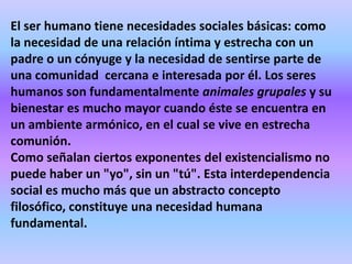 El ser humano tiene necesidades sociales básicas: como
la necesidad de una relación íntima y estrecha con un
padre o un cónyuge y la necesidad de sentirse parte de
una comunidad cercana e interesada por él. Los seres
humanos son fundamentalmente animales grupales y su
bienestar es mucho mayor cuando éste se encuentra en
un ambiente armónico, en el cual se vive en estrecha
comunión.
Como señalan ciertos exponentes del existencialismo no
puede haber un "yo", sin un "tú". Esta interdependencia
social es mucho más que un abstracto concepto
filosófico, constituye una necesidad humana
fundamental.
 