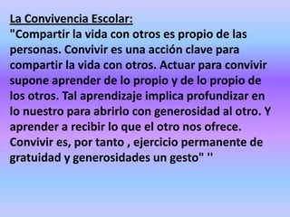 La Convivencia Escolar:
"Compartir la vida con otros es propio de las
personas. Convivir es una acción clave para
compartir la vida con otros. Actuar para convivir
supone aprender de lo propio y de lo propio de
los otros. Tal aprendizaje implica profundizar en
lo nuestro para abrirlo con generosidad al otro. Y
aprender a recibir lo que el otro nos ofrece.
Convivir es, por tanto , ejercicio permanente de
gratuidad y generosidades un gesto" ''
 
