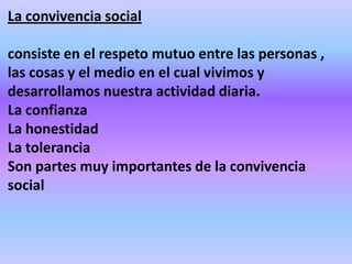 La convivencia social

consiste en el respeto mutuo entre las personas ,
las cosas y el medio en el cual vivimos y
desarrollamos nuestra actividad diaria.
La confianza
La honestidad
La tolerancia
Son partes muy importantes de la convivencia
social
 