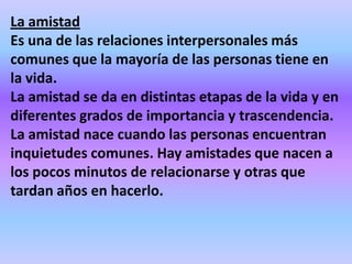 La amistad
Es una de las relaciones interpersonales más
comunes que la mayoría de las personas tiene en
la vida.
La amistad se da en distintas etapas de la vida y en
diferentes grados de importancia y trascendencia.
La amistad nace cuando las personas encuentran
inquietudes comunes. Hay amistades que nacen a
los pocos minutos de relacionarse y otras que
tardan años en hacerlo.
 