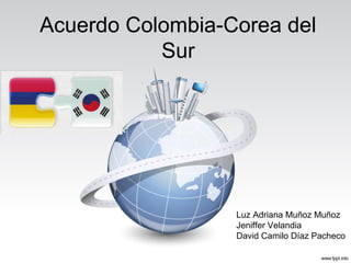 Acuerdo Colombia-Corea del
Sur
Luz Adriana Muñoz Muñoz
Jeniffer Velandia
David Camilo Díaz Pacheco
 