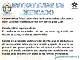 Características físicas: color vino tintó con manchas color crema
claro, variedad Tocarreña, forma con brotes, peso 22gr
Características organolépticas:
El producto se caracteriza por ser de sabor agradable, su
textura es suave, su olor es característico
Calidad del producto: Certificar a los clientes que el producto es
de buena calidad sabor precio y tamaño y aparte de eso es un
producto con pocos químicos lo cual ayuda a dañar menos la
salud y el medio ambiente, sus propiedades nutricionales son
buenas en la alimentación diaria de las familias Monguanas.
 