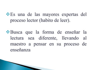 Es una de las mayores expertas del
 proceso lector (habito de leer).

Busca que la forma de enseñar la
 lectura sea diferente, llevando al
 maestro a pensar en su proceso de
 enseñanza
 