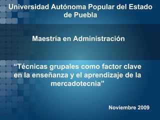 Universidad Autónoma Popular del Estado de Puebla Maestría en Administración “Técnicas grupales como factor clave en la enseñanza y el aprendizaje de la mercadotecnia” Noviembre 2009 