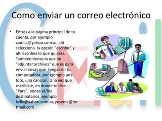 Como enviar un correo electrónico
• Entras a la página principal de tu
  cuenta, por ejemplo
  camila@yahoo.com.ar, ahí
  selecciona la opción "escribir" y
  ahí escribes lo que quieras.
  También tienes la opción
  "adjuntar archivos" que es para
  enviar cosas que tengas en tu
  computadora, por ejemplo una
  foto, una canción. Una vez que
  escribiste, en donde te dice
  "Para", pones el/los
  destinatarios, ejemplo
  kelly@yahoo.com.ar, yesenia@ho
  tmail.com
 