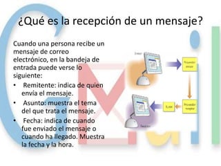 ¿Qué es la recepción de un mensaje?
Cuando una persona recibe un
mensaje de correo
electrónico, en la bandeja de
entrada puede verse lo
siguiente:
• Remitente: indica de quien
   envía el mensaje.
• Asunto: muestra el tema
   del que trata el mensaje.
• Fecha: indica de cuando
   fue enviado el mensaje o
   cuando ha llegado. Muestra
   la fecha y la hora.
 
