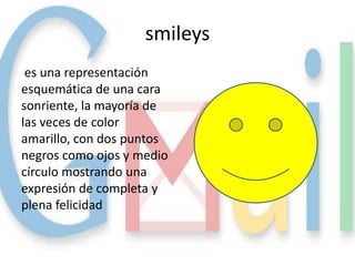 smileys
 es una representación
esquemática de una cara
sonriente, la mayoría de
las veces de color
amarillo, con dos puntos
negros como ojos y medio
círculo mostrando una
expresión de completa y
plena felicidad
 
