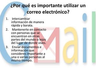 ¿Por qué es importante utilizar un
            correo electrónico?
1.  Intercambiar
   información de manera
   rápida y barata.
2. Mantenerte en contacto
   con personas que se
   encuentran en otras
   partes del mundo o lejos
   del lugar de donde vives.
3. Enviar documentos e
   información que
   consideres importante a
   una o varias personas al
   mismo tiempo.
 