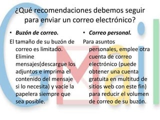 ¿Qué recomendaciones debemos seguir
    para enviar un correo electrónico?
• Buzón de correo.              • Correo personal.
El tamaño de su buzón de        Para asuntos
   correo es limitado.            personales, emplee otra
   Elimine                        cuenta de correo
   mensajes(descargue los         electrónico (puede
   adjuntos e imprima el          obtener una cuenta
   contenido del mensaje          gratuita en multitud de
   si lo necesita) y vacíe la     sitios web con este fin)
   papelera siempre que           para reducir el volumen
   sea posible.                   de correo de su buzón.
 