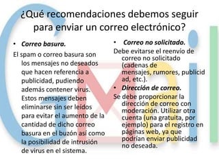 ¿Qué recomendaciones debemos seguir
    para enviar un correo electrónico?
• Correo basura.                  • Correo no solicitado.
El spam o correo basura son       Debe evitarse el reenvío de
                                     correo no solicitado
   los mensajes no deseados          (cadenas de
   que hacen referencia a            mensajes, rumores, publicid
   publicidad, pudiendo              ad, etc.).
   además contener virus.         • Dirección de correo.
   Estos mensajes deben           Se debe proporcionar la
   eliminarse sin ser leídos         dirección de correo con
                                     moderación. Utilizar otra
   para evitar el aumento de la      cuenta (una gratuita, por
   cantidad de dicho correo          ejemplo) para el registro en
   basura en el buzón así como       páginas web, ya que
   la posibilidad de intrusión       podrían enviar publicidad
                                     no deseada.
   de virus en el sistema.
 