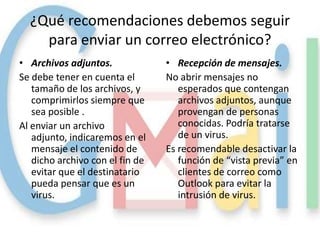 ¿Qué recomendaciones debemos seguir
    para enviar un correo electrónico?
• Archivos adjuntos.             • Recepción de mensajes.
Se debe tener en cuenta el       No abrir mensajes no
   tamaño de los archivos, y        esperados que contengan
   comprimirlos siempre que         archivos adjuntos, aunque
   sea posible .                    provengan de personas
Al enviar un archivo                conocidas. Podría tratarse
   adjunto, indicaremos en el       de un virus.
   mensaje el contenido de       Es recomendable desactivar la
   dicho archivo con el fin de      función de “vista previa” en
   evitar que el destinatario       clientes de correo como
   pueda pensar que es un           Outlook para evitar la
   virus.                           intrusión de virus.
 