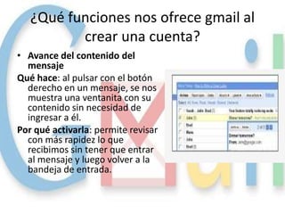 ¿Qué funciones nos ofrece gmail al
          crear una cuenta?
• Avance del contenido del
  mensaje
Qué hace: al pulsar con el botón
  derecho en un mensaje, se nos
  muestra una ventanita con su
  contenido sin necesidad de
  ingresar a él.
Por qué activarla: permite revisar
  con más rapidez lo que
  recibimos sin tener que entrar
  al mensaje y luego volver a la
  bandeja de entrada.
 