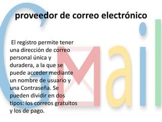 proveedor de correo electrónico

 El registro permite tener
una dirección de correo
personal única y
duradera, a la que se
puede acceder mediante
un nombre de usuario y
una Contraseña. Se
pueden dividir en dos
tipos: los correos gratuitos
y los de pago.
 