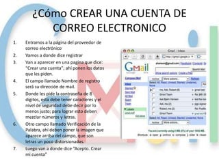 ¿Cómo CREAR UNA CUENTA DE
           CORREO ELECTRONICO
1.   Entramos a la página del proveedor de
     correo electrónico
2.   Vamos a donde dice registrar
3.   Van a aparecer en una pagina que dice:
     “Crear una cuenta”; ahí ponen los datos
     que les piden.
4.   El campo llamado Nombre de registro
     será su dirección de mail.
5.   Donde les pide la contraseña de 8
     dígitos, esta debe tener caracteres y el
     nivel de seguridad debe decir por lo
     menos justo; para lograr esto deben
     mezclar números y letras.
6.   Otro campo llamado Verificación de la
     Palabra, ahí deben poner la imagen que
     aparece arriba del campo, que son
     letras un poco distorsionadas.
7.   Luego van a donde dice “Acepto. Crear
     mi cuenta”
 
