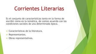 Corrientes Literarias
Es el conjunto de características tanto en la forma de
escribir como en la temática, de común acuerdo con las
condiciones sociales de una determinada época.
 Características de la literatura.
 Representantes.
 Obras representativas.
 