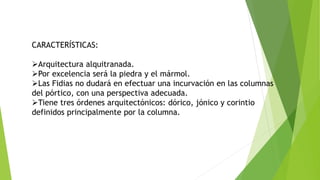 CARACTERÍSTICAS:
Arquitectura alquitranada.
Por excelencia será la piedra y el mármol.
Las Fidias no dudará en efectuar una incurvación en las columnas
del pórtico, con una perspectiva adecuada.
Tiene tres órdenes arquitectónicos: dórico, jónico y corintio
definidos principalmente por la columna.
 