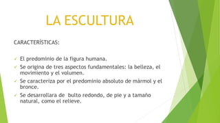 LA ESCULTURA
CARACTERÍSTICAS:
 El predominio de la figura humana.
 Se origina de tres aspectos fundamentales: la belleza, el
movimiento y el volumen.
 Se caracteriza por el predominio absoluto de mármol y el
bronce.
 Se desarrollara de bulto redondo, de pie y a tamaño
natural, como el relieve.
 