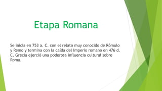 Etapa Romana
Se inicia en 753 a. C. con el relato muy conocido de Rómulo
y Remo y termina con la caída del Imperio romano en 476 d.
C. Grecia ejerció una poderosa influencia cultural sobre
Roma.
 