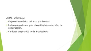 CARACTERÍSTICAS:
 Empleo sistemático del arco y la bóveda.
 hicieron uso de una gran diversidad de materiales de
construcción.
 Carácter pragmático de la arquitectura.
 