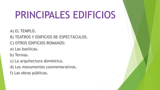 PRINCIPALES EDIFICIOS
A) EL TEMPLO.
B) TEATROS Y EDIFICIOS DE ESPECTÁCULOS.
C) OTROS EDIFICIOS ROMANOS:
a) Las basílicas.
b) Termas.
c) La arquitectura doméstica.
d) Los monumentos conmemorativos.
f) Las obras públicas.
 