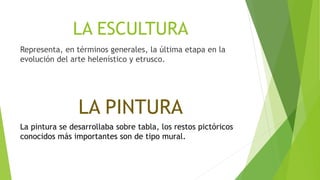 LA ESCULTURA
Representa, en términos generales, la última etapa en la
evolución del arte helenístico y etrusco.
LA PINTURA
La pintura se desarrollaba sobre tabla, los restos pictóricos
conocidos más importantes son de tipo mural.
 