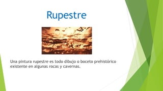 Rupestre
Una pintura rupestre es todo dibujo o boceto prehistórico
existente en algunas rocas y cavernas.
 