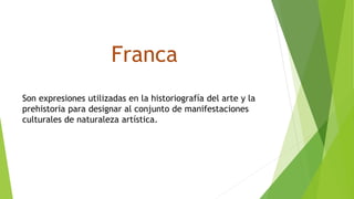 Franca
Son expresiones utilizadas en la historiografía del arte y la
prehistoria para designar al conjunto de manifestaciones
culturales de naturaleza artística.
 