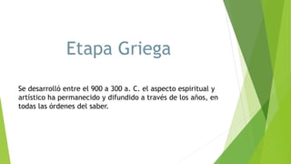 Etapa Griega
Se desarrolló entre el 900 a 300 a. C. el aspecto espiritual y
artístico ha permanecido y difundido a través de los años, en
todas las órdenes del saber.
 