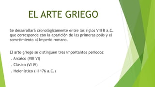 EL ARTE GRIEGO
Se desarrollará cronológicamente entre los siglos VIII II a.C.
que corresponde con la aparición de las primeras polis y el
sometimiento al Imperio romano.
El arte griego se distinguen tres importantes periodos:
. Arcaico (VIII VI)
. Clásico (VI IV)
. Helenístico (III 176 a.C.)
 