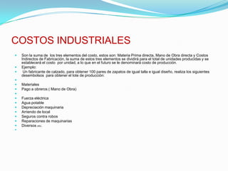 COSTOS INDUSTRIALESSon la suma de  los tres elementos del costo, estos son: Materia Prima directa, Mano de Obra directa y Costos Indirectos de Fabricación, la suma de estos tres elementos se dividirá para el total de unidades producidas y se establecerá el costo  por unidad, a lo que en el futuro se le denominará costo de producción.Ejemplo: Un fabricante de calzado, para obtener 100 pares de zapatos de igual talla e igual diseño, realiza los siguientes desembolsos  para obtener el lote de producción: MaterialesPago a obreros ( Mano de Obra) Fuerza eléctricaAgua potableDepreciación maquinariaArriendo de localSeguros contra robosReparaciones de maquinariasDiversos etc. 
