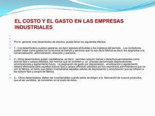 EL COSTO Y EL GASTO EN LAS EMPRESAS INDUSTRIALES  Por lo  general, todo desembolso de efectivo, puede tener los siguientes efectos: 1.- Los desembolsos pueden gastarse, es decir egresos atribuibles a los ingresos del período.   Los contadores suelen tratar como gastos los consumos de bienes y servicios que no son de la fábrica es decir, los asignados a la comercialización, administración, dirección y asesoría. 2.- Otros desembolsos suelen capitalizarse, es decir,  permiten adquirir bienes o derechos permanentes como activos fijos y cargos diferidos, los mismos que se someten a  un  proceso denominado depreciaciones, amortizaciones y agotamiento futuro.  La asignación de gasto por depreciación,  amortización o agotamiento deberá efectuarse para aquellos activos fijos y cargos diferidos utilizados por los segmentos administrativos que no son la fábrica, en tanto que deben inventariarse aquellos valores de depreciación y amortización que se refieren a los activos fijos y cargos de fábrica. 3.-  Otros desembolsos  deben ser inventariables cuando estos se dirigen a la  fabricación de nuevos productos, que al ser vendidos  se convierten en el costo de éstos.