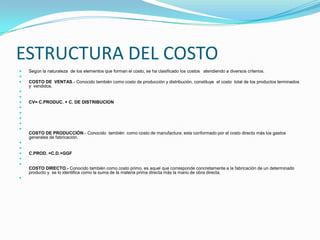 ESTRUCTURA DEL COSTOSegún la naturaleza  de los elementos que forman el costo, se ha clasificado los costos   atendiendo a diversos criterios. COSTO DE  VENTAS.- Conocido también como costo de producción y distribución, constituye  el costo  total de los productos terminados y  vendidos.  CV= C.PRODUC. + C. DE DISTRIBUCION      COSTO DE PRODUCCIÓN.- Conocido  también  como costo de manufactura, esta conformado por el costo directo más los gastos generales de fabricación.  C.PROD. =C.D.+GGF     COSTO DIRECTO.- Conocido también como costo primo, es aquel que corresponde concretamente a la fabricación de un determinado producto y  se lo identifica como la suma de la materia prima directa más la mano de obra directa. 
