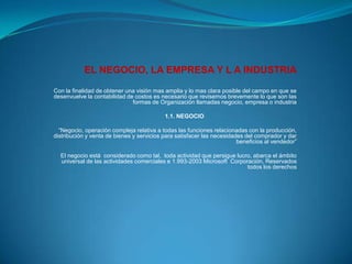EL NEGOCIO, LA EMPRESA Y L A INDUSTRIA Con la finalidad de obtener una visión mas amplia y lo mas clara posible del campo en que se desenvuelve la contabilidad de costos es necesario que revisemos brevemente lo que son las formas de Organización llamadas negocio, empresa o industria   1.1. NEGOCIO“Negocio, operación compleja relativa a todas las funciones relacionadas con la producción, distribución y venta de bienes y servicios para satisfacer las necesidades del comprador y dar beneficios al vendedor” El negocio está  considerado como tal,  toda actividad que persigue lucro, abarca el ámbito  universal de las actividades comerciales e 1.993-2003 Microsoft  Corporación, Reservados todos los derechos 